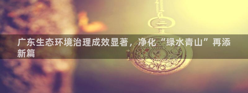天生赢家K8|广东生态环境治理成效显著，净化“绿水青山”再添
新篇